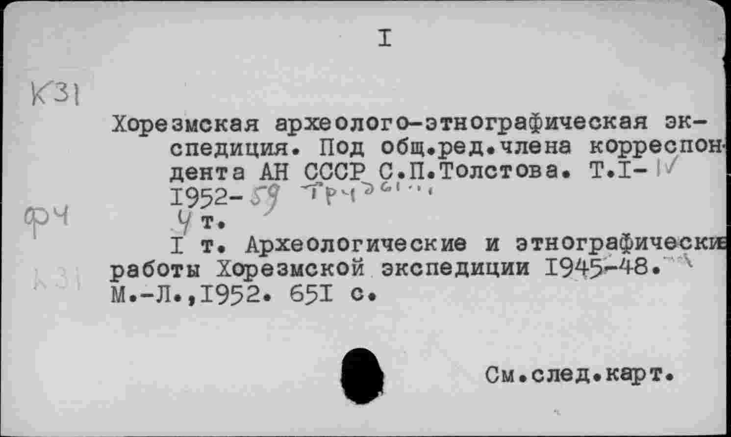 ﻿I
<31
срч
Хорезмская археолого-этнографическая экспедиция. Под общ.ред.члена корреспон дента АН СССР С.П.Толстова. Т.І-1952-П Ут.
I т. Археологические и этнографически работы Хорезмской экспедиции 1945-48 •' *• М.-Л..І952. 651 с.
См. след. карт.